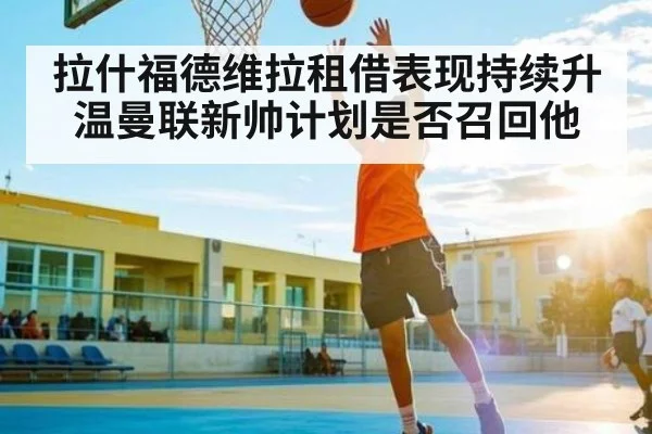拉什福德维拉租借表现持续升温曼联新帅计划是否召回他